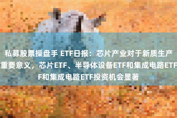 私募股票操盘手 ETF日报：芯片产业对于新质生产力的发展具有重要意义，芯片ETF、半导体设备ETF和集成电路ETF投资机会显著