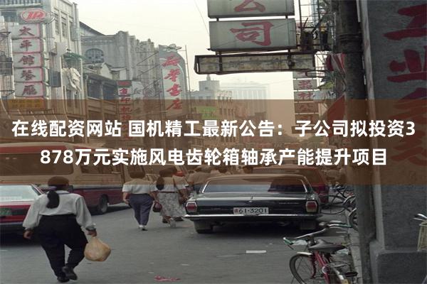 在线配资网站 国机精工最新公告：子公司拟投资3878万元实施风电齿轮箱轴承产能提升项目