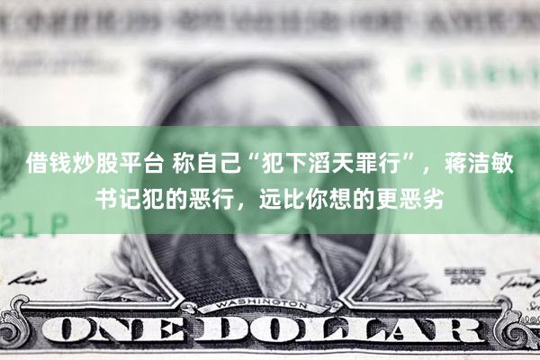 借钱炒股平台 称自己“犯下滔天罪行”，蒋洁敏书记犯的恶行，远比你想的更恶劣