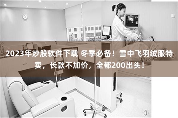 2023年炒股软件下载 冬季必备！雪中飞羽绒服特卖，长款不加价，全都200出头！