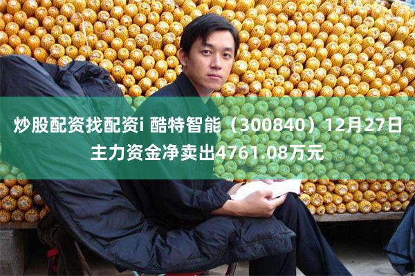 炒股配资找配资i 酷特智能（300840）12月27日主力资金净卖出4761.08万元