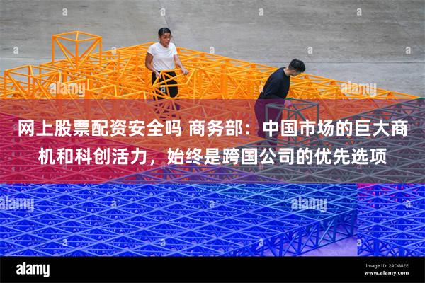 网上股票配资安全吗 商务部：中国市场的巨大商机和科创活力，始终是跨国公司的优先选项
