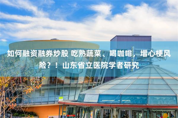 如何融资融券炒股 吃熟蔬菜、喝咖啡，增心梗风险？！山东省立医院学者研究
