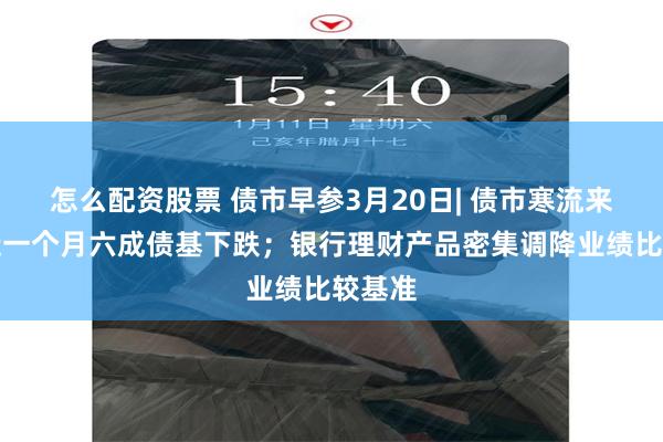 怎么配资股票 债市早参3月20日| 债市寒流来袭，近一个月六成债基下跌；银行理财产品密集调降业绩比较基准