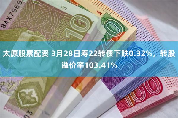 太原股票配资 3月28日寿22转债下跌0.32%，转股溢价率103.41%