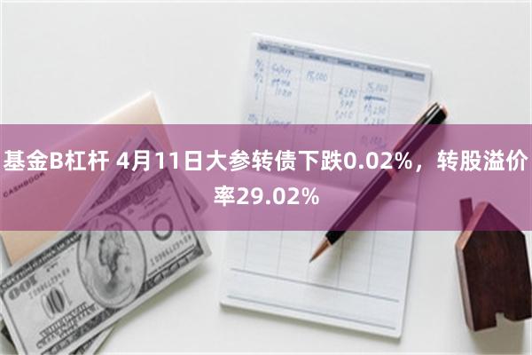 基金B杠杆 4月11日大参转债下跌0.02%，转股溢价率29.02%