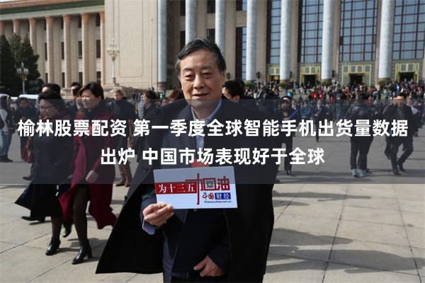 榆林股票配资 第一季度全球智能手机出货量数据出炉 中国市场表现好于全球