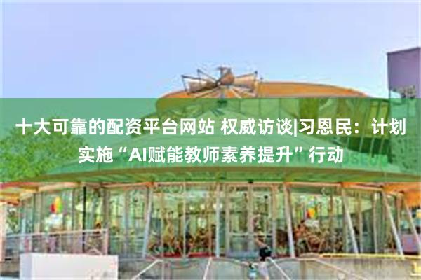 十大可靠的配资平台网站 权威访谈|习恩民：计划实施“AI赋能教师素养提升”行动