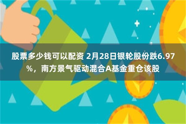 股票多少钱可以配资 2月28日银轮股份跌6.97%，南方景气驱动混合A基金重仓该股