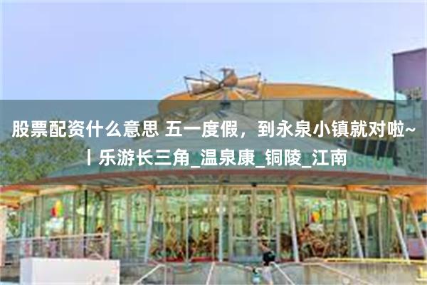 股票配资什么意思 五一度假，到永泉小镇就对啦~丨乐游长三角_温泉康_铜陵_江南