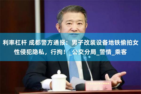 利率杠杆 成都警方通报：男子改装设备地铁偷拍女性侵犯隐私，行拘！_公交分局_警情_乘客