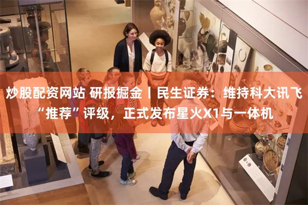 炒股配资网站 研报掘金丨民生证券：维持科大讯飞“推荐”评级，正式发布星火X1与一体机