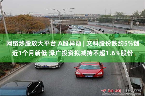 网络炒股放大平台 A股异动 | 文科股份跌约5%创近1个月新低 泽广投资拟减持不超1.6%股份