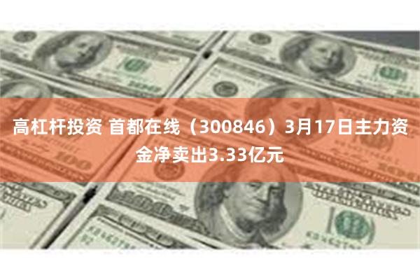 高杠杆投资 首都在线（300846）3月17日主力资金净卖出3.33亿元