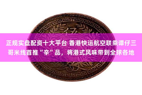 正规实盘配资十大平台 香港快运航空联乘谭仔三哥米线首推“辛”品，将港式风味带到全球各地