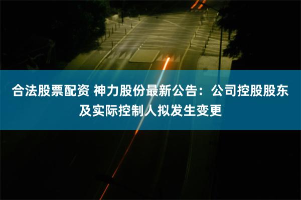 合法股票配资 神力股份最新公告：公司控股股东及实际控制人拟发生变更