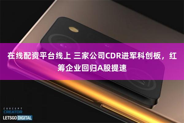 在线配资平台线上 三家公司CDR进军科创板，红筹企业回归A股提速