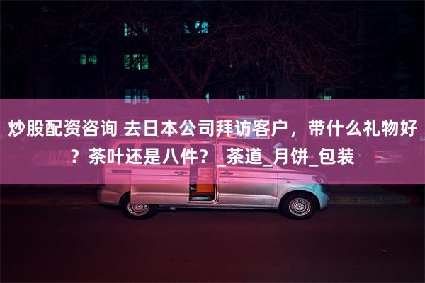 炒股配资咨询 去日本公司拜访客户，带什么礼物好？茶叶还是八件？_茶道_月饼_包装