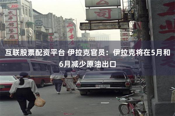 互联股票配资平台 伊拉克官员：伊拉克将在5月和6月减少原油出口