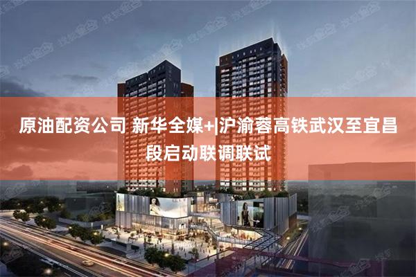 原油配资公司 新华全媒+|沪渝蓉高铁武汉至宜昌段启动联调联试