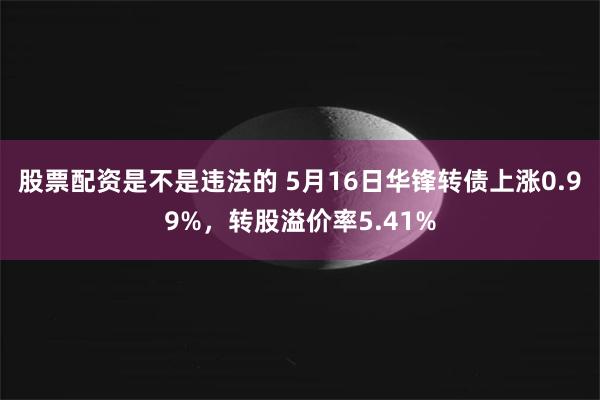 股票配资是不是违法的 5月16日华锋转债上涨0.99%，转股溢价率5.41%