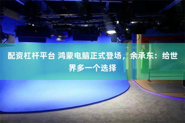 配资杠杆平台 鸿蒙电脑正式登场，余承东：给世界多一个选择