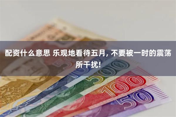 配资什么意思 乐观地看待五月, 不要被一时的震荡所干扰!