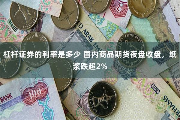 杠杆证券的利率是多少 国内商品期货夜盘收盘，纸浆跌超2%