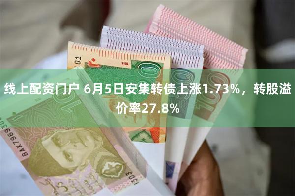 线上配资门户 6月5日安集转债上涨1.73%，转股溢价率27.8%