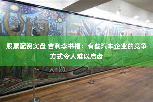 股票配资实盘 吉利李书福：有些汽车企业的竞争方式令人难以启齿