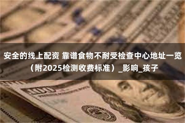 安全的线上配资 靠谱食物不耐受检查中心地址一览（附2025检测收费标准）_影响_孩子