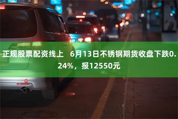 正规股票配资线上   6月13日不锈钢期货收盘下跌0.24%，报12550元