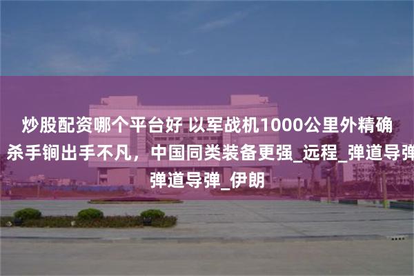 炒股配资哪个平台好 以军战机1000公里外精确点杀，杀手锏出手不凡，中国同类装备更强_远程_弹道导弹_伊朗