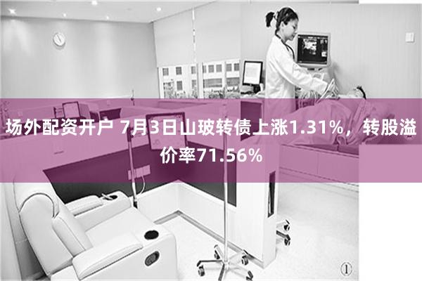 场外配资开户 7月3日山玻转债上涨1.31%，转股溢价率71.56%